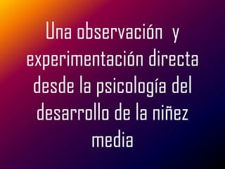 Una observación y
experimentación directa
 desde la psicología del
 desarrollo de la niñez
         media
 