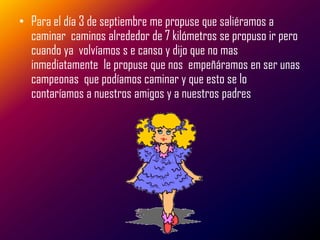 • Para el día 3 de septiembre me propuse que saliéramos a
  caminar caminos alrededor de 7 kilómetros se propuso ir pero
  cuando ya volvíamos s e canso y dijo que no mas
  inmediatamente le propuse que nos empeñáramos en ser unas
  campeonas que podíamos caminar y que esto se lo
  contaríamos a nuestros amigos y a nuestros padres
 