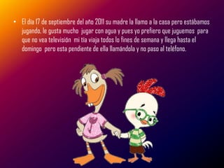 • El día 17 de septiembre del año 2011 su madre la llamo a la casa pero estábamos
  jugando, le gusta mucho jugar con agua y pues yo prefiero que juguemos para
  que no vea televisión mi tía viaja todos lo fines de semana y llega hasta el
  domingo pero esta pendiente de ella llamándola y no paso al teléfono.
 