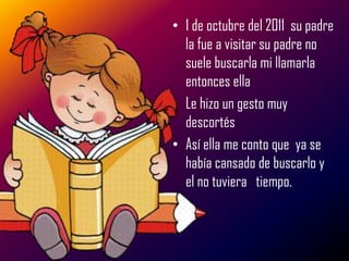 • 1 de octubre del 2011 su padre
  la fue a visitar su padre no
  suele buscarla mi llamarla
  entonces ella
• Le hizo un gesto muy
  descortés
• Así ella me conto que ya se
  había cansado de buscarlo y
  el no tuviera tiempo.
 