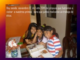 Hoy siendo noviembre 12 de l año 20111 me propuso que fuéramos a
visitar a nuestros primos para que juntos realizaran un trabajo de
ética.
 