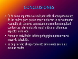 CONCLUSIONES
• Es de suma importancia e indispensable el acompañamiento
  de los padres para que se cree y se forme un ser autónomo
  razonable sin temores con autoestima re silencia equidad
  con fuertes referencias de moral y ética en diferentes
  aspectos de la vida.
• Fomentar actividades lúdicos pedagógicas para evitar al
  mayor la televisión.
• se de prioridad al esparcimiento entre niños entre las
  mismas edades.
 
