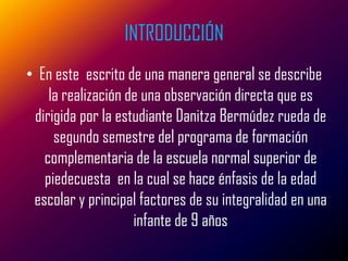 INTRODUCCIÓN
• En este escrito de una manera general se describe
    la realización de una observación directa que es
 dirigida por la estudiante Danitza Bermúdez rueda de
     segundo semestre del programa de formación
   complementaria de la escuela normal superior de
   piedecuesta en la cual se hace énfasis de la edad
 escolar y principal factores de su integralidad en una
                    infante de 9 años
 