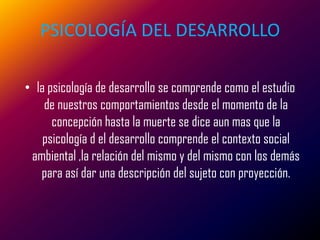 PSICOLOGÍA DEL DESARROLLO

• la psicología de desarrollo se comprende como el estudio
    de nuestros comportamientos desde el momento de la
      concepción hasta la muerte se dice aun mas que la
    psicología d el desarrollo comprende el contexto social
 ambiental ,la relación del mismo y del mismo con los demás
   para así dar una descripción del sujeto con proyección.
 