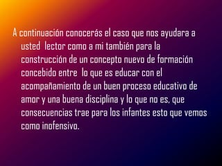 A continuación conocerás el caso que nos ayudara a
  usted lector como a mi también para la
  construcción de un concepto nuevo de formación
  concebido entre lo que es educar con el
  acompañamiento de un buen proceso educativo de
  amor y una buena disciplina y lo que no es, que
  consecuencias trae para los infantes esto que vemos
  como inofensivo.
 