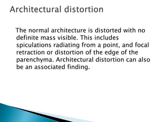 The normal architecture is distorted with no
definite mass visible. This includes
spiculations radiating from a point, and focal
retraction or distortion of the edge of the
parenchyma. Architectural distortion can also
be an associated finding.
 