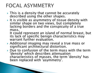  This is a density that cannot be accurately
described using the other shapes.
 It is visible as asymmetry of tissue density with
similar shape on two views, but completely
lacking borders and the conspicuity of a true
mass.
It could represent an island of normal breast, but
its lack of specific benign characteristics may
warrant further evaluation.
 Additional imaging may reveal a true mass or
significant architectural distortion.
 Due to confusion of the term mass with the term
'density' which describes attenuation
characteristics of masses, the term 'density' has
been replaced with 'asymmetry'.
 