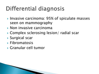  Invasive carcinoma: 95% of spiculate masses
seen on mammography
 Non invasive carcinoma
 Complex sclerosing lesion/ radial scar
 Surgical scar
 Fibromatosis
 Granular cell tumor
 