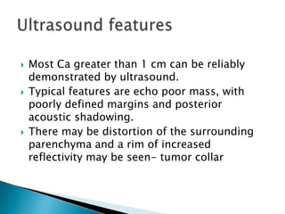  Most Ca greater than 1 cm can be reliably
demonstrated by ultrasound.
 Typical features are echo poor mass, with
poorly defined margins and posterior
acoustic shadowing.
 There may be distortion of the surrounding
parenchyma and a rim of increased
reflectivity may be seen- tumor collar
 