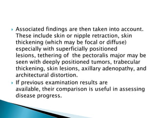  Associated findings are then taken into account.
These include skin or nipple retraction, skin
thickening (which may be focal or diffuse)
especially with superficially positioned
lesions, tethering of the pectoralis major may be
seen with deeply positioned tumors, trabecular
thickening, skin lesions, axillary adenopathy, and
architectural distortion.
 If previous examination results are
available, their comparison is useful in assessing
disease progress.
 