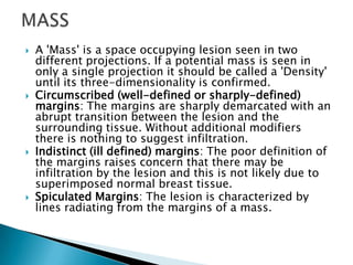  A 'Mass' is a space occupying lesion seen in two
different projections. If a potential mass is seen in
only a single projection it should be called a 'Density'
until its three-dimensionality is confirmed.
 Circumscribed (well-defined or sharply-defined)
margins: The margins are sharply demarcated with an
abrupt transition between the lesion and the
surrounding tissue. Without additional modifiers
there is nothing to suggest infiltration.
 Indistinct (ill defined) margins: The poor definition of
the margins raises concern that there may be
infiltration by the lesion and this is not likely due to
superimposed normal breast tissue.
 Spiculated Margins: The lesion is characterized by
lines radiating from the margins of a mass.
 