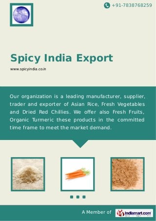 +91-7838768259
A Member of
Spicy India Export
www.spicyindia.co.in
Our organization is a leading manufacturer, supplier,
trader and exporter of Asian Rice, Fresh Vegetables
and Dried Red Chillies. We oﬀer also Fresh Fruits,
Organic Turmeric these products in the committed
time frame to meet the market demand.
 