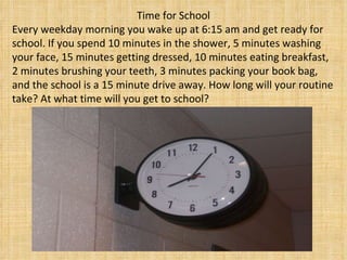 Time for School Every weekday morning you wake up at 6:15 am and get ready for school. If you spend 10 minutes in the shower, 5 minutes washing your face, 15 minutes getting dressed, 10 minutes eating breakfast, 2 minutes brushing your teeth, 3 minutes packing your book bag, and the school is a 15 minute drive away. How long will your routine take? At what time will you get to school?  
