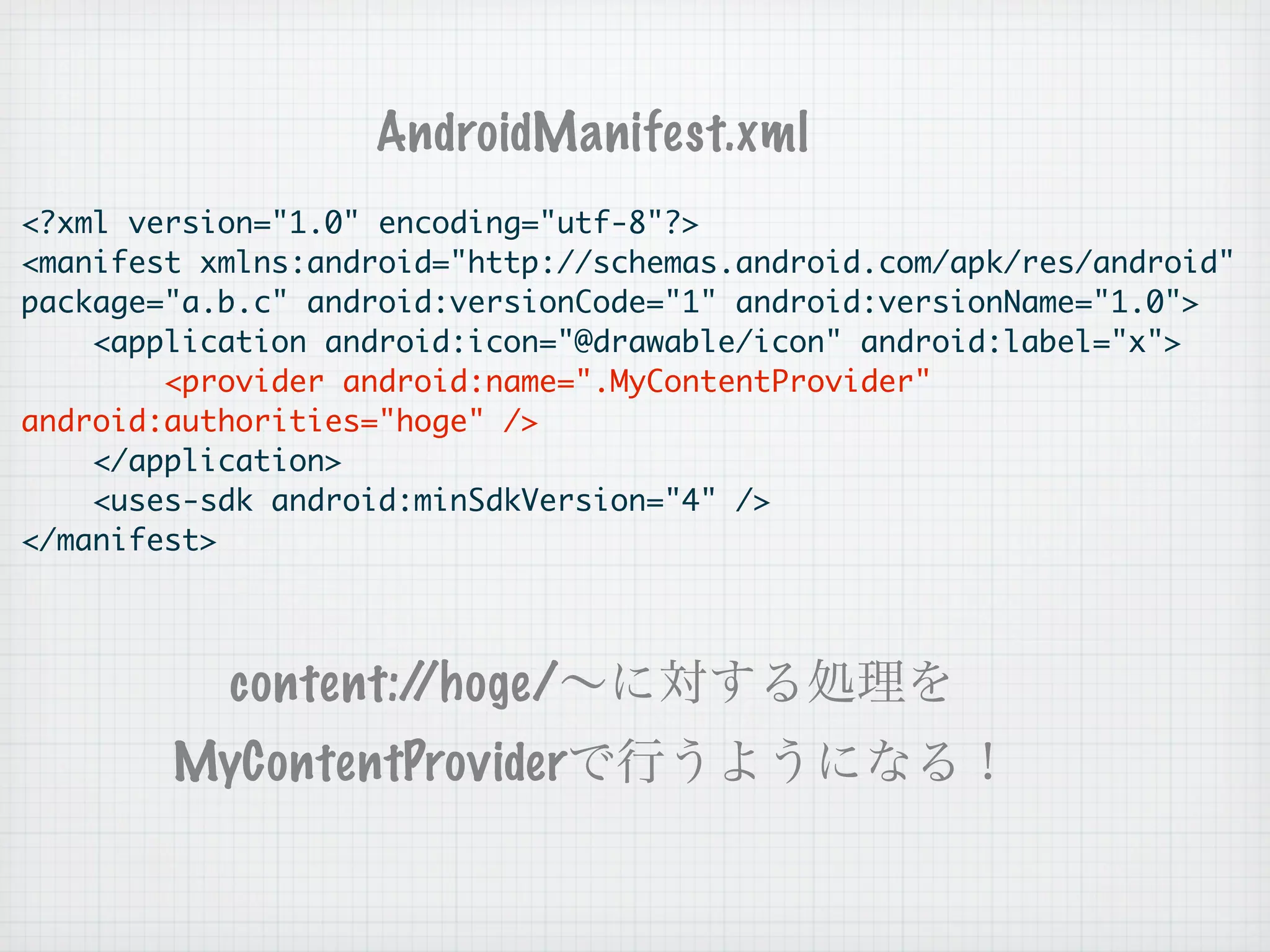 AndroidManifest.xml
<?xml version="1.0" encoding="utf-8"?>
<manifest xmlns:android="http://schemas.android.com/apk/res/android"
package="a.b.c" android:versionCode="1" android:versionName="1.0">
    <application android:icon="@drawable/icon" android:label="x">
        <provider android:name=".MyContentProvider"
android:authorities="hoge" />
    </application>
    <uses-sdk android:minSdkVersion="4" />
</manifest>




           content://hoge/
        MyContentProvider
 
