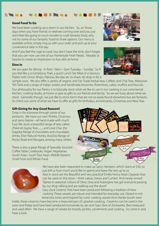 Good Food To Go
We have been cooking up a storm in our kitchen. So, on those
days when you have friends or relatives coming over and you just
don’t feel like going to much trouble to cook fantastic food, why
not try some of our fantastic Food to Share options. Our menu is
available online, simply ring us with your order and pick up at your
convenience later in the day.
And if you feel the urge to cook, but don’t have the time, don’t forget
that you can now use one of our Homestyle Fresh Pastes, Masalas or
Sauces to create an impressive no fuss dish at home.
Dine In
We are open for dining - in from 10am – 5pm Tuesday – Sunday. So if
you feel like a scrumptious Thali, a quick Lunch Set Meal or a Savoury
Platter with Onion Bhajis, Pakoras, Bondas etc to share, do drop in for a
sample soon. We also offer a variety of organic and Fair Trade herbal teas, Coffees and Chai Teas, Malaysian
Teh Tarik and a range of Indian sweets and handmade brownies, florentines, cakes, muffins and biscuits.
Our philosophy for our Pantry is to basically stock what we like to use in our cooking in our commercial
kitchen, cooking studio, at home or give as gifts to our friends and family. So we are fussy about what we
stock. Generally though, we just like to stock items that are not so easily found elsewhere but are fantastic.
So check out some of what we have to offer as gifts for birthdays, anniversaries, Christmas and New Year.

Gift Giving for Any Good Reason!!
Drop in for a browse through some of our
products. We have our own Pickles, Chutneys
and Jams Galore – all hand made with much
fuss! We stock a beautiful range of teas called
Zheena’s Gypsy Teas........, and Love Chai, the
Dagoba Range of chocolates and chocolates
drinks, Elixir Natural Honey, VooDoo Range of
Rocky Road and Nougats, among many others.

There is also a great Range of Specially Sourced
Coffee Table Cookbooks, Vegan, Vegetarian,
South Asian, South East Asian, Middle Eastern,
Small Food and Whole Food.

                         We have also been requested to make up Spicy Hampers, which starts at $50, so
                         just tell us how much you’d like to spend and leave the rest up to us
                         Also in stock are the Beautiful and very practical Emilie Henry Asian Claypots that
                         can be used on the stove – think Laksas, Stews and Curries! And newly arrived
                         Tajines in seasonal colours of Olive, Grey and Aubergine has got everyone passing
                         by our shop talking and are walking out the door!!
                         Gary Zeck Ceramic Pots have been produced following a tradition of slow
                         cooking. These vessels are robust and intended for everyday use. Glazed in rich
                        terracotta tones and Inspired by rustic cooking vessels from Kerala (south west
India), these ceramics have become a treasured part of Latasha’s cooking. Ceramics can be used in the
oven and fridge and have been produced exclusively by Jan and Gary Zeck of Zeckwerkz. Best treasured
and used often. We have a range of vessels for breads, pickles, condiments and cooking. So come in and
have a look.
 