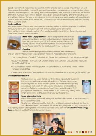 Scarab Studio Wood – We are now the stockists for this fantastic team at Scarab. I have known Ian and
Peter now professionally for close to 12 years and have worked closely with them on many limited edition
high-end Perth Mint product packaging. Beautiful contemporary lines, attention to detail and the warmth
of Western Australian native timber. Scarab’s products are just such thoughtful gifts for the creative cook
and will last a lifetime. We have in stock large serving trays in Jarrah and Marri, supplied gift-boxed. We also
have, in Jarrah and Sheoak, small servers and Condiment Trays, and the award winning Barnacle Grinding
Mills in Marri and Jarrah.
Herbs and Pots
We carry a variety of fresh spices, curry mixes and masala powders, as well as a small selection of fresh
herbs, curry leaves, lime leaves, galangal, fresh turmeric, coconut, and lemon grass,
Curry leaf, lemongrass, coriander and mint Pots are also available now and then. Do as others do and
place orders to avoid disappointments.
                   Hand Made Dry Spice Mixes Latasha also prepares various mixes
                   of hand-ground curry powders and various garam masalas to order
                   from 500 grams starting at $10.50. These are fresh and fantastic for
                   making fabulous meat, seafood, vegetable and vindaloo dishes at
                   home. A great option for the creative cook in you - so do ask!
                   Catering
                   We can provide a range of handmade platters for your convenience,
and can cater for those who are vegan or gluten intolerant. Please contact us for a quote.
   • Savoury Veg Platter - Curry Puff, Onion Baji, Mix Pakora, Samosa, Potato Bondas. $8 per person (pp)
   • Savoury Meat Platter - Beef Curry Puff, Chicken Pakora, Beef & Chicken Satays, Cocktail Naan with
     Lamb Meatball $12 pp
   • Savoury Seafood Platter - Prawn Bajias, Fish Tikka, Squid Pakoras, Prawn & Veg Fritters, Salmon
     Tandoori Kebab $14 pp
   • Sweet Platter – Semolina Cake, Mini Passionfruit Muffin, Chocolate Biscuit and Ginger Slice –$8.50 pp
Online Store Soft Launch
                  We have slowly but surely started our Online Store especially for customers
                  in the country and there are quite a few of them. We have a young man
                  who have joined our team, and who spends a numbers of hours updating
                  our products each week. It’s taking some time, but we aim to get there
                  with a list of all items stocked in our Store’s Pantry available to you. So if
                  you’re pressed for time and cannot make it to our store during trading hours
                  simply order online and have us deliver your purchase to you.
                  Some Interesting Facts
                  Many of the products we stock are Organic and Fair Trade certified as we try and do our
                  bit to support the world.
                  We also have a high demand for Gluten Free and Vegan products and while our dine-in
                  and take-away menus cater towards this, we are also going to be stocking more products
in our pantry section catering to this need. In fact we will be taking part in the Gluten Free Food Allergy
Expo on March 7 and 8 at The Perth Convention Centre.
 