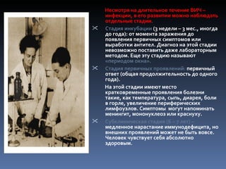 Несмотря на длительное течение ВИЧ –
    инфекции, в его развитии можно наблюдать
    отдельные стадии.
   Стадия инкубации (3 недели – 3 мес., иногда
    до года): от момента заражения до
    появления первичных симптомов или
    выработки антител. Диагноз на этой стадии
    невозможно поставить даже лабораторным
    методом. Еще эту стадию называют
    «периодом окна».
   Стадия первичных проявлений: первичный
    ответ (общая продолжительность до одного
    года).
    На этой стадии имеют место
    кратковременные проявления болезни
    такие, как температура, сыпь, диарея, боли
    в горле, увеличение периферических
    лимфоузлов. Симптомы могут напоминать
    менингит, мононуклеоз или краснуху.
   Субклиническая стадия (6 – 7 лет) –
    медленное нарастание иммунодефицита, но
    внешних проявлений может не быть вовсе.
    Человек чувствует себя абсолютно
    здоровым.
 
