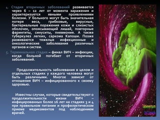 4.  Стадия вторичных заболеваний развивается
    через 6 – 12 лет от момента заражения и
    характеризуется    явными     проявлениями
    болезни. У больного могут быть значительная
    потеря     веса,   грибковые,     вирусные,
    бактериальные поражения кожи и слизистых
    оболочек, опоясывающий лишай, повторные
    фарингиты, синуситы, пневмония. А также
    туберкулез легких, саркома Капоши. Позже
    развиваются    тяжелые    инфекционные    и
    онкологические    заболевания     различных
    органов и систем.
5. Терминальная стадия – финал ВИЧ – инфекции,
    когда больной погибает от вторичных
    заболеваний.

       Продолжительность заболевания в целом и
     отдельных стадиях у каждого человека могут
     быть различными. Многое зависит от
     отношения ВИЧ – инфицированного к своему
     здоровью.

       Известны случаи, которые свидетельствуют о
     продолжительности       жизни     ВИЧ      –
     инфицированных более 16 лет на стадиях 3 и 4
     при правильном питании и профилактическом
     приеме медикаментов под наблюдением
     врачей.
 