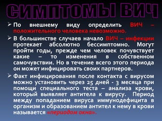  По   внешнему виду определить ВИЧ –
  положительного человека невозможно.
 В большинстве случаев начало ВИЧ – инфекции
  протекает абсолютно бессимптомно. Могут
  пройти годы, прежде чем человек почувствует
  какие – то изменения в собственном
  самочувствии. Но в течение всего этого периода
  он может инфицировать своих партнеров.
 Факт инфицирования после контакта с вирусом
  можно установить через 25 дней - 3 месяца при
  помощи специального теста – анализа крови,
  который выявляет антитела к вирусу. Период
  между попаданием вируса иммунодефицита в
  организм и образованием антител к нему в крови
  называется «периодом окна».
 
