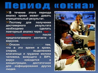 В течение этого периода
анализ крови может давать
отрицательный результат.
Поэтому     для   получения
достоверного      результата
необходимо           сделать
повторный анализ через три –
шесть     месяцев      после
предполагаемого контакта с
вирусом.
Опасен «период окна» тем,
что в это время в крови,
сперме,          выделениях
влагалища и грудном молоке
человека, живущего с ВИЧ,
вирус      находится       в
концентрации,    достаточной
для инфицирования других
людей.
 