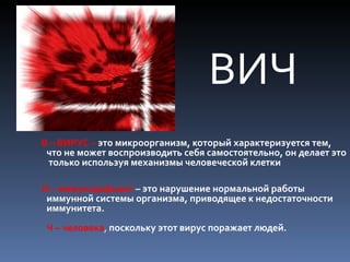 ВИЧ
В – ВИРУС – это микроорганизм, который характеризуется тем,
 что не может воспроизводить себя самостоятельно, он делает это
 только используя механизмы человеческой клетки

И – иммунодефицит – это нарушение нормальной работы
 иммунной системы организма, приводящее к недостаточности
 иммунитета.
 Ч – человека, поскольку этот вирус поражает людей.
 