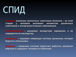 СПИД
Синдром (комплекс различных симптомов болезни) – на этой
стадии у человека возникает множество различных
симптомов и оппортунистических заболеваний.

Приобретенный – возникает вследствие заражения, а не
передается по наследству.

Иммунный – поражает иммунную систему организма, которая
борется с болезнями.

Дефицит – иммунная система перестает работать должным
образом и защищать человека от болезней.
 