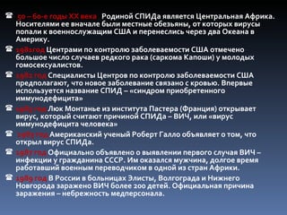 50 – 60-е годы XX века Родиной СПИДа является Центральная Африка.
    Носителями ее вначале были местные обезьяны, от которых вирусы
    попали к военнослужащим США и перенеслись через два Океана в
    Америку.
   1981год Центрами по контролю заболеваемости США отмечено
    большое число случаев редкого рака (саркома Капоши) у молодых
    гомосексуалистов.
   1982 год Специалисты Центров по контролю заболеваемости США
    предполагают, что новое заболевание связано с кровью. Впервые
    используется название СПИД – «синдром приобретенного
    иммунодефицита»
   1983 год Люк Монтанье из института Пастера (Франция) открывает
    вирус, который считают причиной СПИДа – ВИЧ, или «вирус
    иммунодефицита человека»
   1983 год Американский ученый Роберт Галло объявляет о том, что
    открыл вирус СПИДа.
   1987 год Официально объявлено о выявлении первого случая ВИЧ –
    инфекции у гражданина СССР. Им оказался мужчина, долгое время
    работавший военным переводчиком в одной из стран Африки.
   1989 год В России в больницах Элисты, Волгограда и Нижнего
    Новгорода заражено ВИЧ более 200 детей. Официальная причина
    заражения – небрежность медперсонала.
 