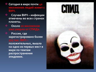  Сегодня в мире почти 40
 миллионов людей живет с
 ВИЧ.
 Случаи ВИЧ – инфекции
 отмечены во всех странах
 планеты.
 Около 20 миллионов
 уже умерло от СПИДа.
 Россия, где
 зарегистрировано более
 375 тыс. ВИЧ –
 положительных, вышла
 на одно из первых мест в
 мире по темпам
 распространения
 эпидемии.
 