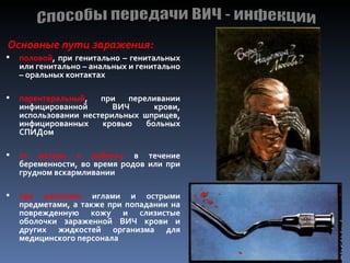 Основные пути заражения:
   половой, при генитально – генитальных
    или генитально – анальных и генитально
    – оральных контактах

   парентеральный,   при   переливании
    инфицированной       ВИЧ      крови,
    использовании нестерильных шприцев,
    инфицированных     кровью   больных
    СПИДом

   от матери к ребенку в течение
    беременности, во время родов или при
    грудном вскармливании

   при ранениях иглами и острыми
    предметами, а также при попадании на
    поврежденную кожу и слизистые
    оболочки зараженной ВИЧ крови и
    других жидкостей организма для
    медицинского персонала
 
