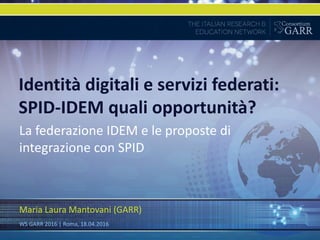 Identità digitali e servizi federati:
SPID-IDEM quali opportunità?
La federazione IDEM e le proposte di
integrazione con SPID
Maria Laura Mantovani (GARR)
WS GARR 2016 | Roma, 18.04.2016
 