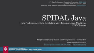 SPIDAL JavaHigh Performance Data Analytics with Java on Large Multicore
HPC Clusters
sekanaya@indiana.edu
https://github.com/DSC-SPIDAL | http://saliya.org
24th High Performance Computing Symposium (HPC 2016)
April 3-6, 2016, Pasadena, CA, USA
as part of the SCS Spring Simulation Multi-Conference (SpringSim'16)
Saliya Ekanayake | Supun Kamburugamuve | Geoffrey Fox
 