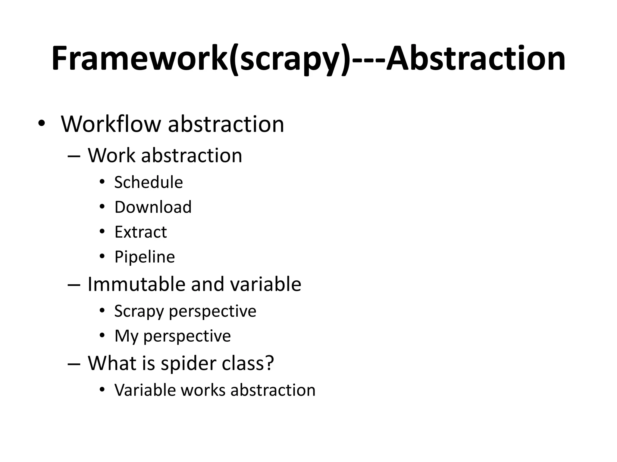 Framework(scrapy)---Abstraction
• Workflow abstraction
  – Work abstraction
     •   Schedule
     •   Download
     •   Extract
     •   Pipeline
  – Immutable and variable
     • Scrapy perspective
     • My perspective
  – What is spider class?
     • Variable works abstraction
 