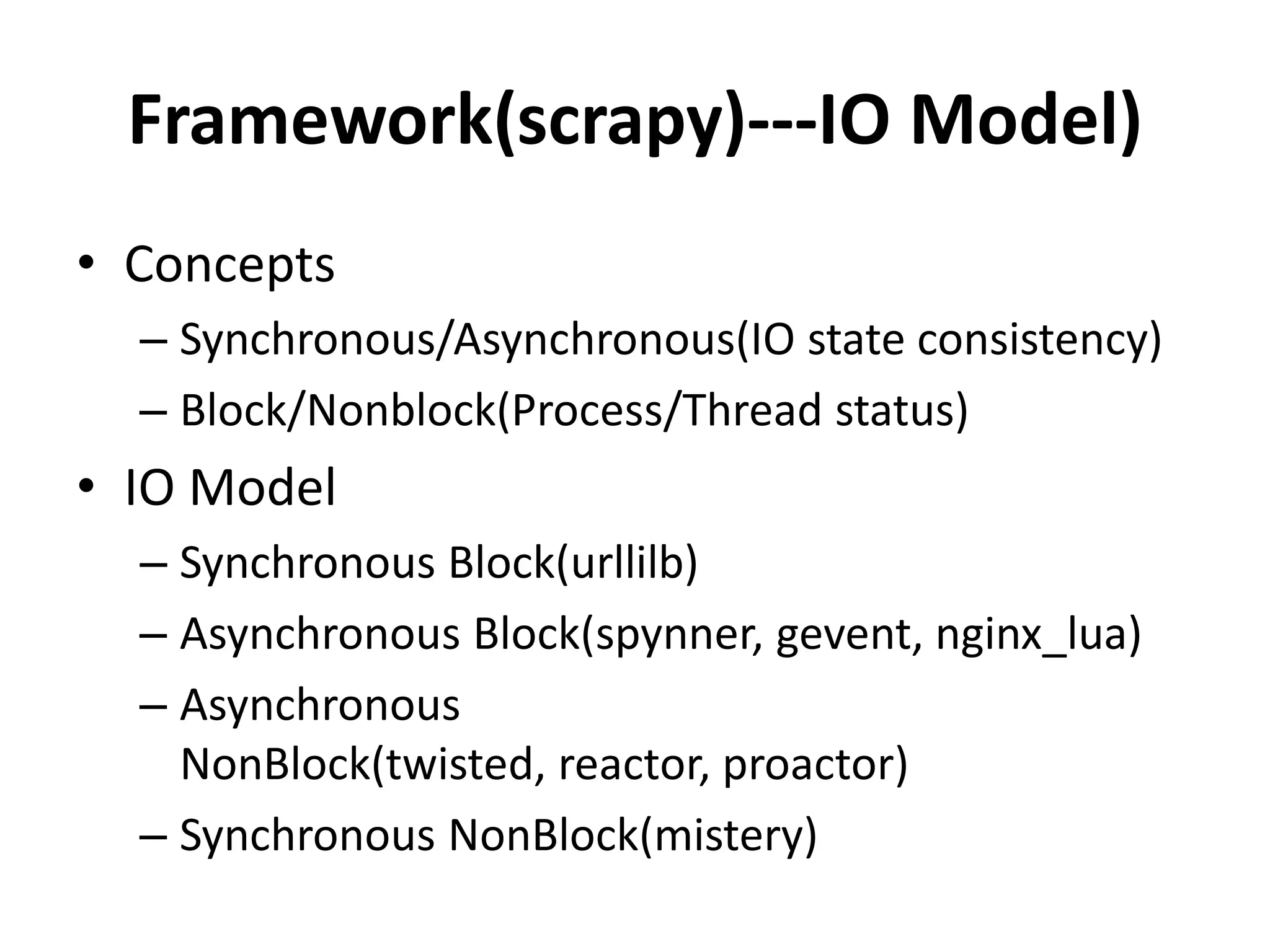 Framework(scrapy)---IO Model)
• Concepts
  – Synchronous/Asynchronous(IO state consistency)
  – Block/Nonblock(Process/Thread status)
• IO Model
  – Synchronous Block(urllilb)
  – Asynchronous Block(spynner, gevent, nginx_lua)
  – Asynchronous
    NonBlock(twisted, reactor, proactor)
  – Synchronous NonBlock(mistery)
 