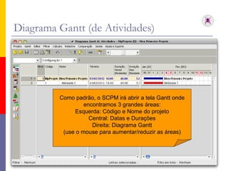 Diagrama Gantt (de Atividades) Como padrão, o SCPM irá abrir a tela Gantt onde encontramos 3 grandes áreas: Esquerda: Código e Nome do projeto Central: Datas e Durações Direita: Diagrama Gantt (use o mouse para aumentar/reduzir as áreas) 
