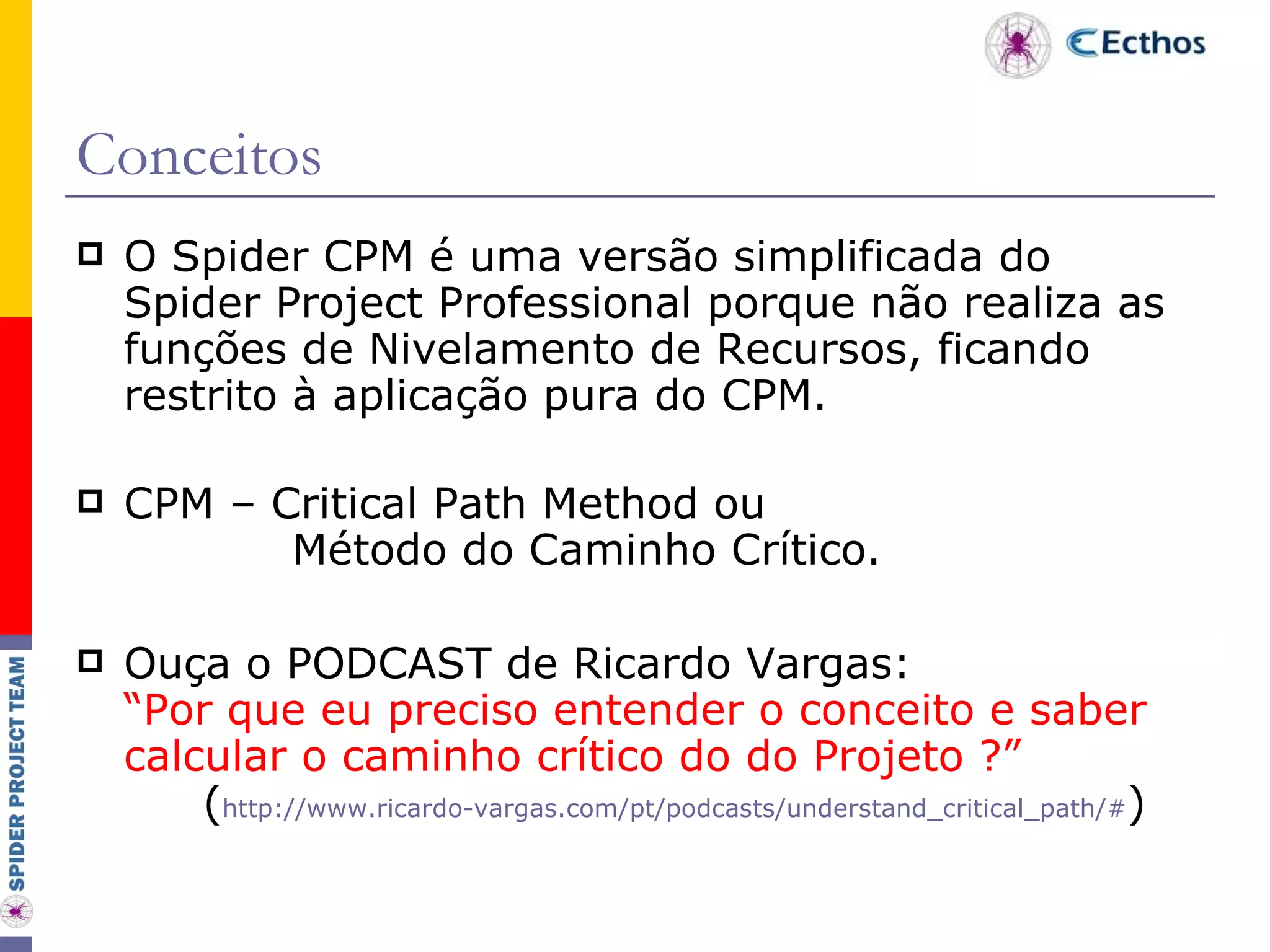 Conceitos O Spider CPM é uma versão simplificada do Spider Project Professional porque não realiza as funções de Nivelamento de Recursos, ficando restrito à aplicação pura do CPM. CPM – Critical Path Method ou   Método do Caminho Crítico. Ouça o PODCAST de Ricardo Vargas: “Por que eu preciso entender o conceito e saber calcular o caminho crítico do do Projeto ?” ( http://www.ricardo-vargas.com/pt/podcasts/understand_critical_path/# ) 