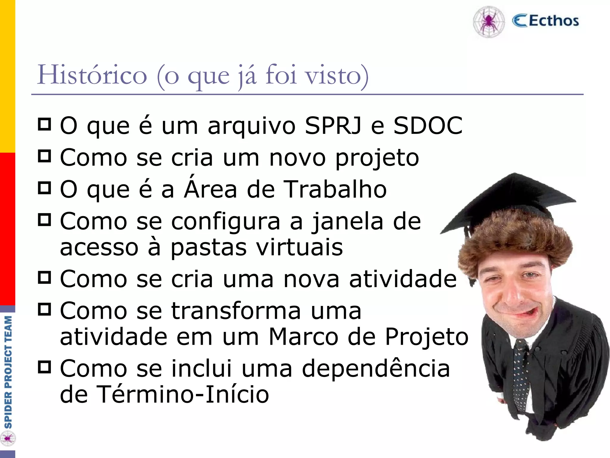 Histórico (o que já foi visto) O que é um arquivo SPRJ e SDOC Como se cria um novo projeto O que é a Área de Trabalho Como se configura a janela de acesso à pastas virtuais Como se cria uma nova atividade Como se transforma uma atividade em um Marco de Projeto Como se inclui uma dependência de Término-Início 