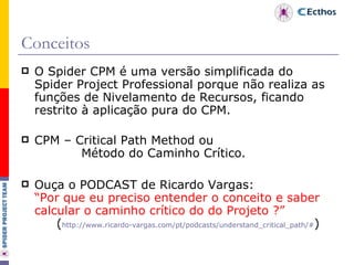 Conceitos O Spider CPM é uma versão simplificada do Spider Project Professional porque não realiza as funções de Nivelamento de Recursos, ficando restrito à aplicação pura do CPM. CPM – Critical Path Method ou   Método do Caminho Crítico. Ouça o PODCAST de Ricardo Vargas: “Por que eu preciso entender o conceito e saber calcular o caminho crítico do do Projeto ?” ( http://www.ricardo-vargas.com/pt/podcasts/understand_critical_path/# ) 