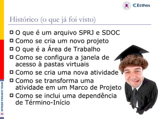 Histórico (o que já foi visto) O que é um arquivo SPRJ e SDOC Como se cria um novo projeto O que é a Área de Trabalho Como se configura a janela de acesso à pastas virtuais Como se cria uma nova atividade Como se transforma uma atividade em um Marco de Projeto Como se inclui uma dependência de Término-Início 