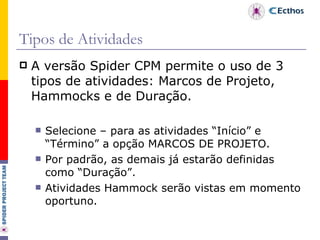Tipos de Atividades A versão Spider CPM permite o uso de 3 tipos de atividades: Marcos de Projeto, Hammocks e de Duração. Selecione – para as atividades “Início” e “Término” a opção MARCOS DE PROJETO. Por padrão, as demais já estarão definidas como “Duração”. Atividades Hammock serão vistas em momento oportuno.  
