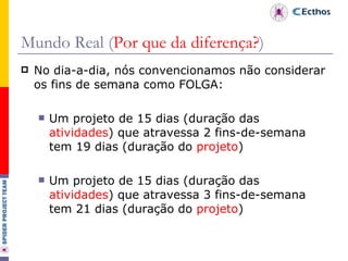 Mundo Real ( Por que da diferença? ) No dia-a-dia, nós convencionamos não considerar os fins de semana como FOLGA: Um projeto de 15 dias (duração das  atividades ) que atravessa 2 fins-de-semana tem 19 dias (duração do  projeto ) Um projeto de 15 dias (duração das  atividades ) que atravessa 3 fins-de-semana tem 21 dias (duração do  projeto ) 
