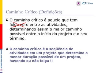 Caminho Crítico (Definições) O caminho crítico é aquele que tem folga zero entre as atividades, determinando assim o maior caminho possível entre o início do projeto e o seu término. O caminho crítico é a seqüência de atividades em um projeto que determina a menor duração possível de um projeto, havendo ou não folga !! 