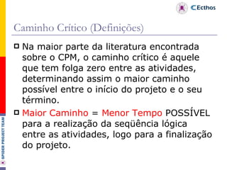 Caminho Crítico (Definições) Na maior parte da literatura encontrada sobre o CPM, o caminho crítico é aquele que tem folga zero entre as atividades, determinando assim o maior caminho possível entre o início do projeto e o seu término. Maior Caminho  =  Menor Tempo  POSSÍVEL para a realização da seqüência lógica entre as atividades, logo para a finalização do projeto. 