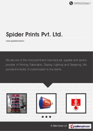 09953352467
A Member of
Spider Prints Pvt. Ltd.
www.spiderworld.in
Fabricated Products Sign Boards Display Boards Advertisement Banners Signage Board Decals
Stickers Backlit Sign Board Paper Weight Drop Box Counter Top Dispenser Display
Clocks Display Panels Advertising Flag Advertising Flanges Floor Standing Units Calculator
Files Display Hanger Hanging Signage Designer Holder Board and Tower Menu Plates Vinyl One
Way Vision Floor Graphics Window Graphics Promotion Dispensers Advertisement
Posters Product Display Stand Outdoor Advertising Board Rotating Kandil Shelf
Strips Promotional Sticker Vinyl Stickers Display Board Promotional Items Promotional Sign
Boards Printing Services Wall Bracket Display Board for Malls Fabricated Products for
Advertising Agencies Signage Board for Retails Shops Fabricated Products Sign Boards Display
Boards Advertisement Banners Signage Board Decals Stickers Backlit Sign Board Paper
Weight Drop Box Counter Top Dispenser Display Clocks Display Panels Advertising
Flag Advertising Flanges Floor Standing Units Calculator Files Display Hanger Hanging
Signage Designer Holder Board and Tower Menu Plates Vinyl One Way Vision Floor
Graphics Window Graphics Promotion Dispensers Advertisement Posters Product Display
Stand Outdoor Advertising Board Rotating Kandil Shelf Strips Promotional Sticker Vinyl
Stickers Display Board Promotional Items Promotional Sign Boards Printing Services Wall
Bracket Display Board for Malls Fabricated Products for Advertising Agencies Signage Board for
Retails Shops Fabricated Products Sign Boards Display Boards Advertisement
Banners Signage Board Decals Stickers Backlit Sign Board Paper Weight Drop Box Counter Top
We are one of the most prominent manufacturer, supplier and service
provider of Printing, Fabrication, Display, Lighting and Designing. We
provide the facility of customization to the clients.
 