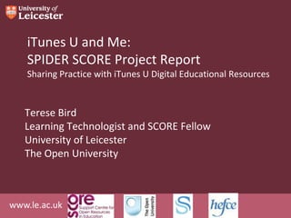 iTunes U and Me:
    SPIDER SCORE Project Report
    Sharing Practice with iTunes U Digital Educational Resources


   Terese Bird
   Learning Technologist and SCORE Fellow
   University of Leicester
   The Open University



www.le.ac.uk
 