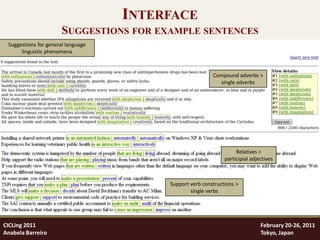 INTERFACE
                       SUGGESTIONS FOR EXAMPLE SENTENCES
 Suggestions for general language
      linguistic phenomena



                                                          Compound adverbs >
                                                            single adverbs




                                                                    Relatives >
                                                               participial adjectives



                                         Support verb constructions >
                                                 single verbs




CICLing 2011                                                                   February 20-26, 2011
Anabela Barreiro                                                               Tokyo, Japan
 