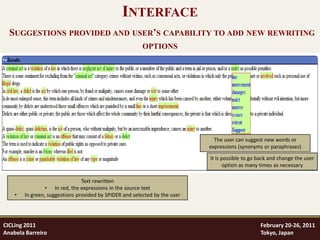 INTERFACE
  SUGGESTIONS PROVIDED AND USER’S CAPABILITY TO ADD NEW REWRITING
                                                         OPTIONS




                                                                              The user can suggest new words or
                                                                            expressions (synonyms or paraphrases)

                                                                            It is possible to go back and change the user
                                                                                   option as many times as necessary

                                Text rewritten
                 • In red, the expressions in the source text
    •   In green, suggestions provided by SPIDER and selected by the user




CICLing 2011                                                                                     February 20-26, 2011
Anabela Barreiro                                                                                 Tokyo, Japan
 