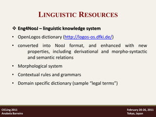 LINGUISTIC RESOURCES
        Eng4NooJ – linguistic knowledge system
       • OpenLogos dictionary (http://logos-os.dfki.de/)
       • converted into NooJ format, and enhanced with new
             properties, including derivational and morpho-syntactic
             and semantic relations
       • Morphological system
       • Contextual rules and grammars
       • Domain specific dictionary (sample “legal terms”)




CICLing 2011                                                 February 20-26, 2011
Anabela Barreiro                                             Tokyo, Japan
 