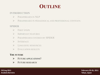 OUTLINE
          INTRODUCTION
                  PARAPHRASES IN NLP
                  PARAPHRASES IN PEDAGOGICAL AND PROFESSIONAL CONTEXTS

          SPIDER
                  FIRST STEPS
                  IMPORTANT FEATURES
                  PARAPHRASES COVERED BY SPIDER
                  INTERFACE
                  LINGUISTIC RESOURCES
                  EVALUATION RESULTS

          THE FUTURE
                  FUTURE APPLICATIONS?
                  FUTURE RESEARCH


CICLing 2011                                                              February 20-26, 2011
Anabela Barreiro                                                          Tokyo, Japan
 