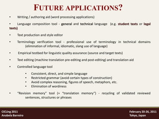 FUTURE APPLICATIONS?
     •     Writing / authoring aid (word processing applications)
     •     Language composition tool - general and technical language (e.g. student texts or legal
     texts)
     •     Text production and style editor
     •     Terminology verification tool - professional use of terminology in technical domains
                (elimination of informal, idiomatic, slang use of language)
     •      Empirical testbed for linguistic quality assurance (source and target texts)
     •     Text editing (machine translation pre-editing and post-editing) and translation aid
     •     Controlled language tool
                   •   Consistent, direct, and simple language
                   •   Restricted grammar (avoid certain types of construction)
                   •   Avoid complex reasoning, figures of speech, metaphors, etc.
                   •   Elimination of wordiness
     •     “Revision memory” tool (≈ “translation memory”) - recycling of validated reviewed
                sentences, structures or phrases



CICLing 2011                                                                               February 20-26, 2011
Anabela Barreiro                                                                           Tokyo, Japan
 