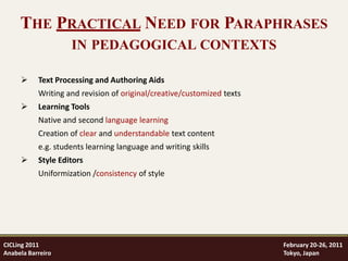 THE PRACTICAL NEED FOR PARAPHRASES
                    IN PEDAGOGICAL CONTEXTS

          Text Processing and Authoring Aids
           Writing and revision of original/creative/customized texts
          Learning Tools
           Native and second language learning
           Creation of clear and understandable text content
           e.g. students learning language and writing skills
          Style Editors
           Uniformization /consistency of style




CICLing 2011                                                            February 20-26, 2011
Anabela Barreiro                                                        Tokyo, Japan
 